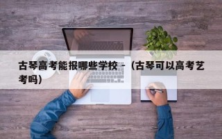 古琴高考能报哪些学校 -（古琴可以高考艺考吗）