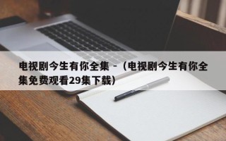 电视剧今生有你全集 -（电视剧今生有你全集免费观看29集下载）