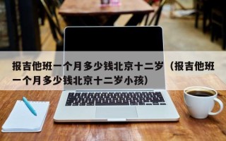 报吉他班一个月多少钱北京十二岁（报吉他班一个月多少钱北京十二岁小孩）