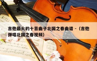 吉他最火的十首曲子北国之春曲谱 -（吉他弹唱北国之春视频）