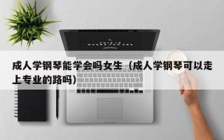 成人学钢琴能学会吗女生（成人学钢琴可以走上专业的路吗）