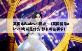 英国本科alevel要求 -（英国留学alevel考试是什么 都有哪些要求）