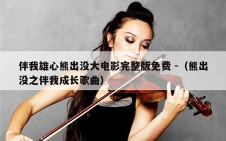 伴我雄心熊出没大电影完整版免费 -（熊出没之伴我成长歌曲）