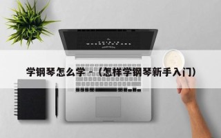 学钢琴怎么学 -（怎样学钢琴新手入门）