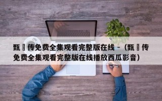 甄嬛传免费全集观看完整版在线 -（甄嬛传免费全集观看完整版在线播放西瓜影音）