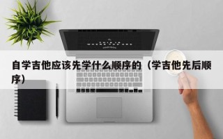 自学吉他应该先学什么顺序的（学吉他先后顺序）