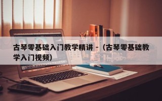 古琴零基础入门教学精讲 -（古琴零基础教学入门视频）