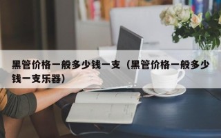 黑管价格一般多少钱一支（黑管价格一般多少钱一支乐器）