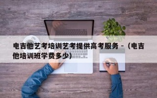 电吉他艺考培训艺考提供高考服务 -（电吉他培训班学费多少）