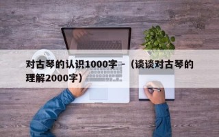 对古琴的认识1000字 -（谈谈对古琴的理解2000字）