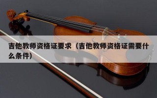 吉他教师资格证要求（吉他教师资格证需要什么条件）