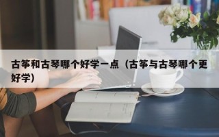 古筝和古琴哪个好学一点（古筝与古琴哪个更好学）