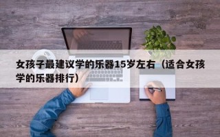 女孩子最建议学的乐器15岁左右（适合女孩学的乐器排行）