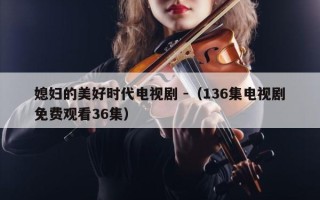 媳妇的美好时代电视剧 -（136集电视剧免费观看36集）