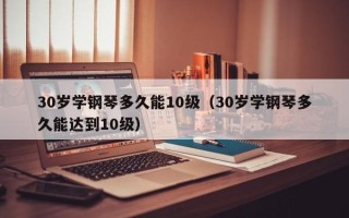 30岁学钢琴多久能10级（30岁学钢琴多久能达到10级）