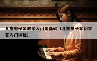 儿童电子琴教学入门零基础（儿童电子琴初学者入门课程）