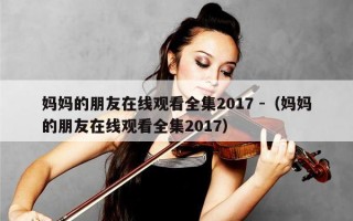 妈妈的朋友在线观看全集2017 -（妈妈的朋友在线观看全集2017）