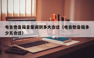 电吉他音箱音量调到多大合适（电吉他音箱多少瓦合适）