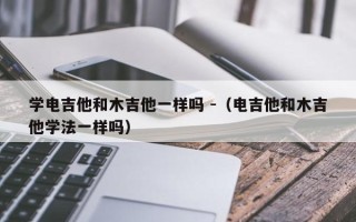 学电吉他和木吉他一样吗 -（电吉他和木吉他学法一样吗）