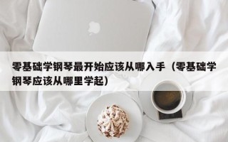 零基础学钢琴最开始应该从哪入手（零基础学钢琴应该从哪里学起）