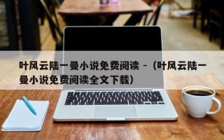 叶风云陆一曼小说免费阅读 -（叶风云陆一曼小说免费阅读全文下载）