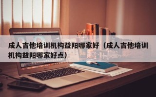 成人吉他培训机构益阳哪家好（成人吉他培训机构益阳哪家好点）