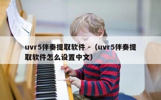 uvr5伴奏提取软件 -（uvr5伴奏提取软件怎么设置中文）