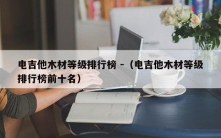 电吉他木材等级排行榜 -（电吉他木材等级排行榜前十名）