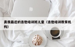 离我最近的吉他培训班儿童（吉他培训教育机构）