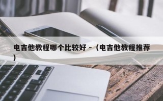 电吉他教程哪个比较好 -（电吉他教程推荐）