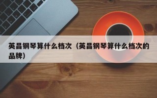 英昌钢琴算什么档次（英昌钢琴算什么档次的品牌）