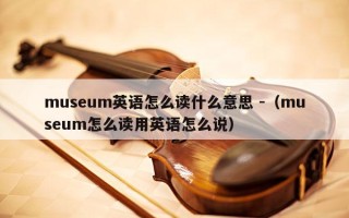 museum英语怎么读什么意思 -（museum怎么读用英语怎么说）