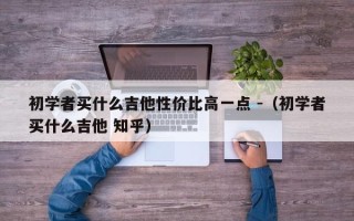 初学者买什么吉他性价比高一点 -（初学者买什么吉他 知乎）