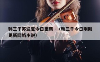 韩三千苏迎夏今日更新 -（韩三千今日刚刚更新网络小说）