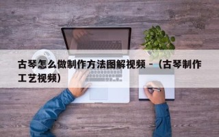 古琴怎么做制作方法图解视频 -（古琴制作工艺视频）