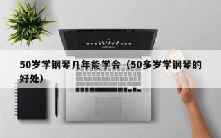 50岁学钢琴几年能学会（50多岁学钢琴的好处）