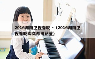 2016湖南卫视春晚 -（2016湖南卫视春晚陶奕希周芷莹）