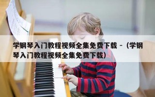 学钢琴入门教程视频全集免费下载 -（学钢琴入门教程视频全集免费下载）