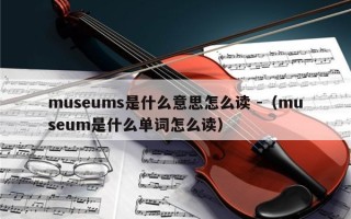 museums是什么意思怎么读 -（museum是什么单词怎么读）