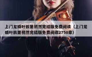 上门龙婿叶辰萧初然完结版免费阅读（上门龙婿叶辰萧初然完结版免费阅读2750章）