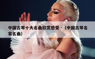 中国古琴十大名曲欣赏感受 -（中国古琴名家名曲）