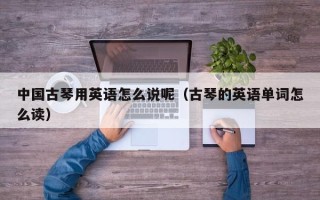 中国古琴用英语怎么说呢（古琴的英语单词怎么读）