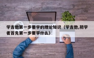 学吉他第一步要学的理论知识（学吉他,初学者首先第一步要学什么）