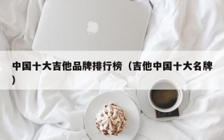 中国十大吉他品牌排行榜（吉他中国十大名牌）