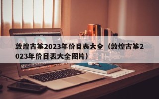 敦煌古筝2023年价目表大全（敦煌古筝2023年价目表大全图片）