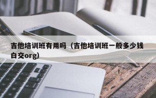 吉他培训班有用吗（吉他培训班一般多少钱 白交org）