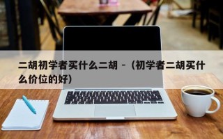 二胡初学者买什么二胡 -（初学者二胡买什么价位的好）