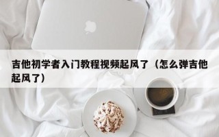 吉他初学者入门教程视频起风了（怎么弹吉他起风了）