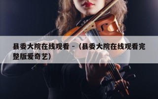 县委大院在线观看 -（县委大院在线观看完整版爱奇艺）