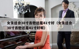 女生适合38寸吉他还是41寸好（女生适合38寸吉他还是41寸好呢）